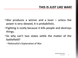 War produces a winner and a loser – unless the
power is very skewed, it is probabilistic.
Fighting is costly because it kills people and destroys
things.
So why can’t two states settle the matter of the
battlefield?
 Rationalist’s Explanation of War

Abhishek Maity 2013
11/6/2013

97

 