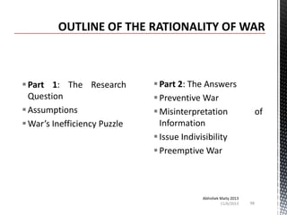  Part 1: The Research
Question
 Assumptions
 War’s Inefficiency Puzzle

 Part 2: The Answers
 Preventive War
 Misinterpretation
Information
 Issue Indivisibility
 Preemptive War

Abhishek Maity 2013
11/6/2013

of

98

 