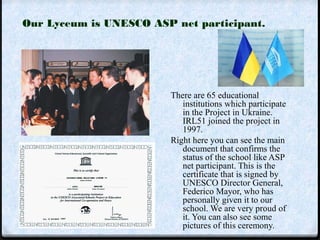 Our Lyceum is UNESCO ASP net participant. 
There are 65 educational 
institutions which participate 
in the Project in Ukraine. 
IRL51 joined the project in 
1997. 
Right here you can see the main 
document that confirms the 
status of the school like ASP 
net participant. This is the 
certificate that is signed by 
UNESCO Director General, 
Federico Mayor, who has 
personally given it to our 
school. We are very proud of 
it. You can also see some 
pictures of this ceremony. 
 