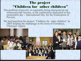 The project 
“Children for other children” 
The problem of poverty is constantly being discussed at our 
extracurricular lessons, at the conferences dedicated to this 
memorable day – International Day for the Eradication of 
Poverty. 
We had launched the project “Children for other children” in 
2003 helping the orphanage in the town of Gorodnya, 
Chernigiv region. 
 