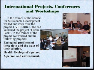 International Projects, Conferences 
and Workshops 
• In the frames of the decade 
for Sustainable Development 
we led our work over the 
project GVRR-BBCs. We had 
launched the project “Green 
Pack”. In the frames of the 
project we worked out the 
following projects: 
• Ecological problems of 
these days and the ways of 
their solution. 
• Health. Ecology of a person. 
• A person and environment. 
 