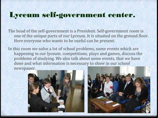 Lyceum self-government center. 
The head of the self-government is a President. Self-government room is 
one of the unique parts of our Lyceum. It is situated on the ground floor. 
Here everyone who wants to be useful can be present. 
In this room we solve a lot of school problems, some events which are 
happening in our lyceum, competitions, plays and games, discuss the 
problems of studying. We also talk about some events, that we have 
done and what information is necessary to show in our school 
newspaper. 
 
