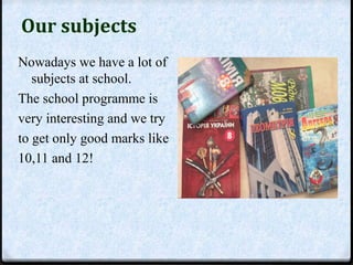 Our subjects 
Nowadays we have a lot of 
subjects at school. 
The school programme is 
very interesting and we try 
to get only good marks like 
10,11 and 12! 
 