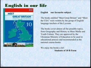 English is our favourite subject . 
The books entitled “Meet Great Britain” and “Meet 
the USA” were written by the group of English 
language teachers of the Lyceum. 
The books cover almost all the possible topics, 
from Geography and History to Mass Media and 
Youth Culture. They are approved by the 
Ukrainian Ministry of Education to be used in 
educational process and recommended as the 
national course-books. 
We enjoy the books a lot! 
Students of 10 B Form 
English in our life 
 