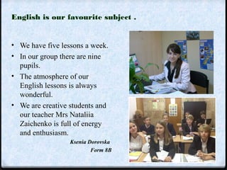 English is our favourite subject . 
• We have five lessons a week. 
• In our group there are nine 
pupils. 
• The atmosphere of our 
English lessons is always 
wonderful. 
• We are creative students and 
our teacher Mrs Nataliia 
Zaichenko is full of energy 
and enthusiasm. 
Ksenia Dorovska 
Form 8B 
 