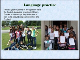 Language practice 
Twice a year students of the Lyceum have 
the English language practice in Britain. 
Thanks to these trips they learn lots of 
new facts about European countries and 
England. 
 
