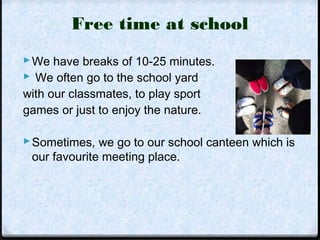 Free time at school 
We have breaks of 10-25 minutes. 
 We often go to the school yard 
with our classmates, to play sport 
games or just to enjoy the nature. 
Sometimes, we go to our school canteen which is 
our favourite meeting place. 
 