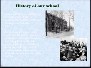 History of our school 
Labour school 51 evolved from the 
grammar school of Mariya 
Levandovska, founded in 1889 as a 
private primary school for 
girls. 
During the horrible years of the 
World War II a German hospital 
was situated in the school building. 
And during Kyiv bombing the 
bomb got into the school building 
and destroyed the right wing. 
Children came to school again in 
1949 after the reconstruction of the 
building. 
 