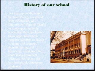 History of our school 
For many years the school 
has been closely associated 
with the Ministry of 
Education of Ukraine. Thanks 
to its co-operation with 
academics, the school now 
has a large collection of 
valuable materials on lesson 
structure and contents, 
thematic testing and 
knowledge evaluation. We 
count many prominent 
scientists, politicians and 
business people among our 
graduates. 
 