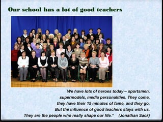 Our school has a lot of good teachers 
We have lots of heroes today – sportsmen, 
supermodels, media personalities. They come, 
they have their 15 minutes of fame, and they go. 
But the influence of good teachers stays with us. 
They are the people who really shape our life.” (Jonathan Sack) 
 