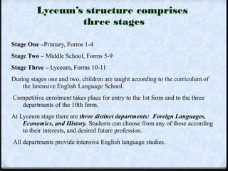 Lyceum’s structure comprises 
three stages 
Stage One –Primary, Forms 1-4 
Stage Two – Middle School, Forms 5-9 
Stage Three – Lyceum, Forms 10-11 
During stages one and two, children are taught according to the curriculum of 
the Intensive English Language School. 
Competitive enrolment takes place for entry to the 1st form and to the three 
departments of the 10th form. 
At Lyceum stage there are three distinct departments: Foreign Languages, 
Economics, and History. Students can choose from any of these according 
to their interests, and desired future profession. 
All departments provide intensive English language studies. 
 