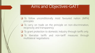 Aims and Objectives-GATT
 To follow unconditionally most favoured nation (MFN)
principles
 To carry on trade on the principle on non-discrimination,
reciprocity and transparency
 To grant protection to domestic industry through tariffs only.
 To liberalize tariffs and non-tariff measures through
multilateral negotiations
 
