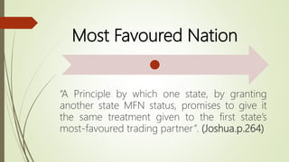 Most Favoured Nation
“A Principle by which one state, by granting
another state MFN status, promises to give it
the same treatment given to the first state’s
most-favoured trading partner”. (Joshua.p.264)
 