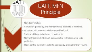 GATT, MFN
Principle
• Non discrimination
• Concession granted by one member should extend to all members.
• reduction or increase in trade barriers will be for all.
• Trade would have to be based on reciprocity.
• Non tariff barriers (NTBs) such as quantitative restrictions, were to be
prohibited.
• States confine themselves to tariffs operated by price rather than volume.
 