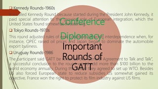 Conference
Diplomacy:
Important
Rounds of
GATT
 Kennedy Rounds-1960s
It is called Kennedy Round because started during the President John Kennedy, it
paid special attention to the growing role of European integration, which the
United States found somewhat threatening.
 Tokyo Rounds-1970s
This round adjusted rules of new conditions of world interdependence when, for
instance, OPEC raised oil prices and Japan began to dominate the automobile
export business.
 Uruguay Rounds-1986
The participant said GATT be renamed the “General Agreement to Talk and Talk”,
a successful conclusion to the round would add more than $100 billion to the
world economy annually. During this round they agreed to set up WTO. Besides
US also forced European state to reduce subsidies US somewhat gained its
objective, France won the right to protect its film industry against US films.
 