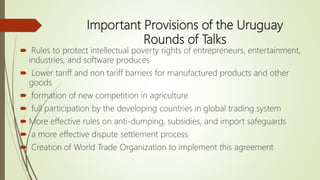 Important Provisions of the Uruguay
Rounds of Talks
 Rules to protect intellectual poverty rights of entrepreneurs, entertainment,
industries, and software produces
 Lower tariff and non tariff barriers for manufactured products and other
goods
 formation of new competition in agriculture
 full participation by the developing countries in global trading system
 More effective rules on anti-dumping, subsidies, and import safeguards
 a more effective dispute settlement process
 Creation of World Trade Organization to implement this agreement
 