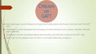 Criticism
on
GATT
 Every developed country followed such agricultural trade policies which were inconsistent with the GATT
rules.
 Developed countries developed new techniques of trade restrictions such as quota, subsidies, voluntary
export restraints.
 Developed countries concluded bilateral, discriminatory and restriction outside of the GATT rules.
 GATT rules on the subsidies were not clear, or were kept deliberately ambiguous.
 