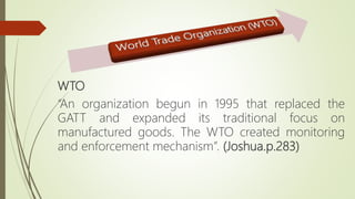 WTO
“An organization begun in 1995 that replaced the
GATT and expanded its traditional focus on
manufactured goods. The WTO created monitoring
and enforcement mechanism”. (Joshua.p.283)
 