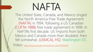 NAFTA
The United State, Canada, and Mexico singed
the North America Free Trade Agreement
(NAFTA) in 1994, following a US Canadian
(CUFTA-1988) free trade agreement in 1998. In
NAFTA’s first decade. US imports from both
Mexico and Canada more than doubled, then
fell somewhat. (USMCA), HQ: Washington DC
Video: https://www.youtube.com/watch?v=5cwY7fHNnrM
 