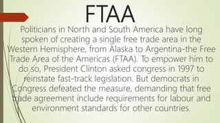 FTAA
Politicians in North and South America have long
spoken of creating a single free trade area in the
Western Hemisphere, from Alaska to Argentina-the Free
Trade Area of the Americas (FTAA). To empower him to
do so, President Clinton asked congress in 1997 to
reinstate fast-track legislation. But democrats in
Congress defeated the measure, demanding that free
trade agreement include requirements for labour and
environment standards for other countries.
 