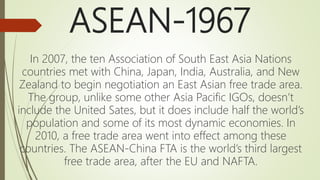 ASEAN-1967
In 2007, the ten Association of South East Asia Nations
countries met with China, Japan, India, Australia, and New
Zealand to begin negotiation an East Asian free trade area.
The group, unlike some other Asia Pacific IGOs, doesn’t
include the United Sates, but it does include half the world’s
population and some of its most dynamic economies. In
2010, a free trade area went into effect among these
countries. The ASEAN-China FTA is the world’s third largest
free trade area, after the EU and NAFTA.
 