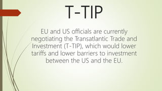 T-TIP
EU and US officials are currently
negotiating the Transatlantic Trade and
Investment (T-TIP), which would lower
tariffs and lower barriers to investment
between the US and the EU.
 