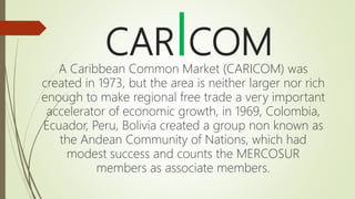 CARICOM
A Caribbean Common Market (CARICOM) was
created in 1973, but the area is neither larger nor rich
enough to make regional free trade a very important
accelerator of economic growth, in 1969, Colombia,
Ecuador, Peru, Bolivia created a group non known as
the Andean Community of Nations, which had
modest success and counts the MERCOSUR
members as associate members.
 