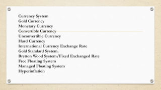 Currency System
Gold Currency
Monetary Currency
Convertible Currency
Unconvertible Currency
Hard Currency
International Currency Exchange Rate
Gold Standard System.
Bretton Wood System/Fixed Exchanged Rate
Free Floating System
Managed Floating System
Hyperinflation
 