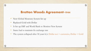 Bretton Woods Agreement-1944
• New Global Monetary System Set up
• Replaced Gold with Dollar
• It Set up IMF and World Bank to Monitor New System
• States had to maintain fix exchange rate
• The system collapsed after 30 years b/c Dollar not = currencies, Dollar = Gold
 