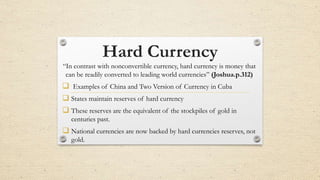 Hard Currency
“In contrast with nonconvertible currency, hard currency is money that
can be readily converted to leading world currencies” (Joshua.p.312)
 Examples of China and Two Version of Currency in Cuba
 States maintain reserves of hard currency
 These reserves are the equivalent of the stockpiles of gold in
centuries past.
 National currencies are now backed by hard currencies reserves, not
gold.
 