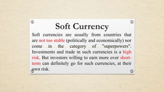 Soft Currency
Soft currencies are usually from countries that
are not too stable (politically and economically) nor
come in the category of "superpowers".
Investments and trade in such currencies is a high
risk. But investors willing to earn more over short-
term can definitely go for such currencies, at their
own risk.
 