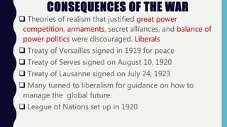 CONSEQUENCES OF THE WAR
 Theories of realism that justified great power
competition, armaments, secret alliances, and balance of
power politics were discouraged. Liberals
 Treaty of Versailles signed in 1919 for peace
 Treaty of Serves signed on August 10, 1920
 Treaty of Lausanne signed on July 24, 1923
 Many turned to liberalism for guidance on how to
manage the global future.
 League of Nations set up in 1920
 