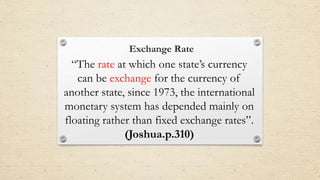 Exchange Rate
“The rate at which one state’s currency
can be exchange for the currency of
another state, since 1973, the international
monetary system has depended mainly on
floating rather than fixed exchange rates”.
(Joshua.p.310)
 