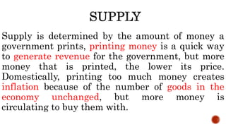 Supply is determined by the amount of money a
government prints, printing money is a quick way
to generate revenue for the government, but more
money that is printed, the lower its price.
Domestically, printing too much money creates
inflation because of the number of goods in the
economy unchanged, but more money is
circulating to buy them with.
 