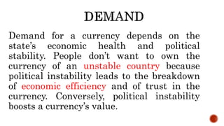 Demand for a currency depends on the
state’s economic health and political
stability. People don’t want to own the
currency of an unstable country because
political instability leads to the breakdown
of economic efficiency and of trust in the
currency. Conversely, political instability
boosts a currency’s value.
 