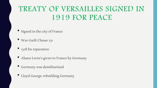 TREATY OF VERSAILLES SIGNED IN
1919 FOR PEACE
• SignedinthecityofFrance
• WarGuiltClause231
• 132$bnreparation
• AlsaceLorre'sgiventoFrancebyGermany
• Germanywasdemilitarized
• LloydGeorge:rebuildingGermany
 