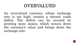 An overvalued currency, whose exchange
rate is too high, creates a chronic trade
deficit. The deficit can be covered by
printing more money, which waters down
the currency’s value and brings down the
exchange rate.
 