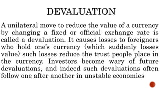 A unilateral move to reduce the value of a currency
by changing a fixed or official exchange rate is
called a devaluation. It causes losses to foreigners
who hold one’s currency (which suddenly losses
value) such losses reduce the trust people place in
the currency. Investors become wary of future
devaluations, and indeed such devaluations often
follow one after another in unstable economies
 