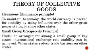 Hegemony (dominance principle)
To maintain hegemony, the world currency is backed
for stability by using influence over the other great
power states, or some other states.
Small Group (Reciprocity Principle)
Under an arrangement among a small group of key
states international exchange rate stability can be
achieved. When states reduce trade barriers on other
states.
 