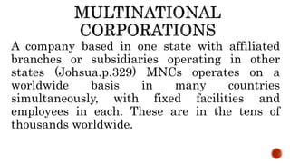 A company based in one state with affiliated
branches or subsidiaries operating in other
states (Johsua.p.329) MNCs operates on a
worldwide basis in many countries
simultaneously, with fixed facilities and
employees in each. These are in the tens of
thousands worldwide.
 