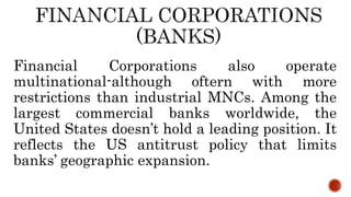 Financial Corporations also operate
multinational-although oftern with more
restrictions than industrial MNCs. Among the
largest commercial banks worldwide, the
United States doesn’t hold a leading position. It
reflects the US antitrust policy that limits
banks’ geographic expansion.
 