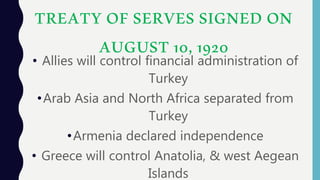 TREATY OF SERVES SIGNED ON
AUGUST 10, 1920
• Allies will control financial administration of
Turkey
•Arab Asia and North Africa separated from
Turkey
•Armenia declared independence
• Greece will control Anatolia, & west Aegean
Islands
 