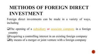 Foreign direct investments can be made in a variety of ways,
including
The opening of a subsidiary or associate company in a foreign
country
Acquiring a controlling interest in an existing foreign company
By means of a merger or joint venture with a foreign company
 