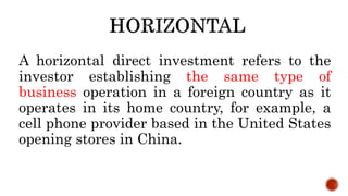 A horizontal direct investment refers to the
investor establishing the same type of
business operation in a foreign country as it
operates in its home country, for example, a
cell phone provider based in the United States
opening stores in China.
 