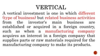 A vertical investment is one in which different
(type of business) but related business activities
from the investor's main business are
established or acquired in a foreign country,
such as when a manufacturing company
acquires an interest in a foreign company that
supplies parts or raw materials required for the
manufacturing company to make its products.
 