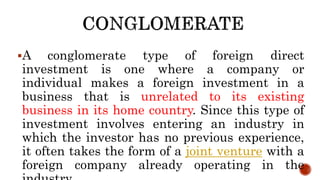 A conglomerate type of foreign direct
investment is one where a company or
individual makes a foreign investment in a
business that is unrelated to its existing
business in its home country. Since this type of
investment involves entering an industry in
which the investor has no previous experience,
it often takes the form of a joint venture with a
foreign company already operating in the
 