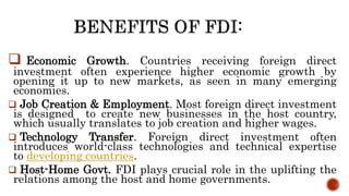  Economic Growth. Countries receiving foreign direct
investment often experience higher economic growth by
opening it up to new markets, as seen in many emerging
economies.
 Job Creation & Employment. Most foreign direct investment
is designed to create new businesses in the host country,
which usually translates to job creation and higher wages.
 Technology Transfer. Foreign direct investment often
introduces world-class technologies and technical expertise
to developing countries.
 Host-Home Govt. FDI plays crucial role in the uplifting the
relations among the host and home governments.
 