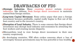 Strategic Industries. Many countries protect certain strategic
industries, like defense, from foreign direct investment to maintain
control from foreign entities.
Long-term Capital Movement. Some critics argue that once a foreign
investment becomes profitable, capital really begins to flow out of the
host country and to the investor's country.
Disruption of Local Industry. There is some concern that foreign direct
investment may disrupt local industry and economies by attracting the
best workers and creating income disparity.
Mercantilists tend to view foreign direct investment in their own
country suspiciously.
In developing countries, FDI often evokes concerns about a loss of
sovereignty because governments may be less powerful or less wealthy.
 