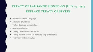 TREATY OF LAUSANNE SIGNED ON JULY 24, 1923
REPLACE TREATY OF SEVRES
• Written in French Language
• Azan and Bruka ban
• Turkey Declared secular state
• Assets confiscated
• Turkey can’t unearth resources
• Turkey will not collect tax from any ship @Bosporus
• This treaty will end in 2023
 