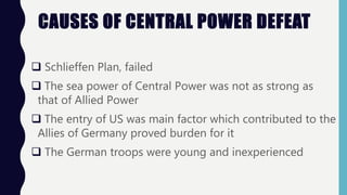 CAUSES OF CENTRAL POWER DEFEAT
 Schlieffen Plan, failed
 The sea power of Central Power was not as strong as
that of Allied Power
 The entry of US was main factor which contributed to the
Allies of Germany proved burden for it
 The German troops were young and inexperienced
 